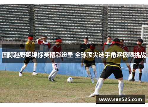 国际越野跑锦标赛精彩纷呈 全球顶尖选手角逐极限挑战