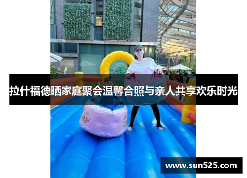 拉什福德晒家庭聚会温馨合照与亲人共享欢乐时光