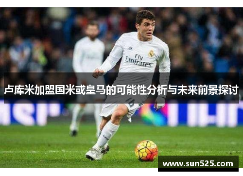 卢库米加盟国米或皇马的可能性分析与未来前景探讨