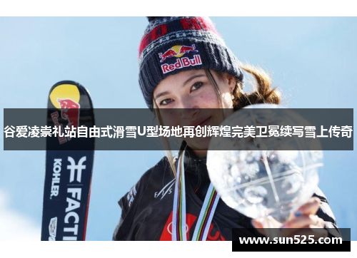 谷爱凌崇礼站自由式滑雪U型场地再创辉煌完美卫冕续写雪上传奇